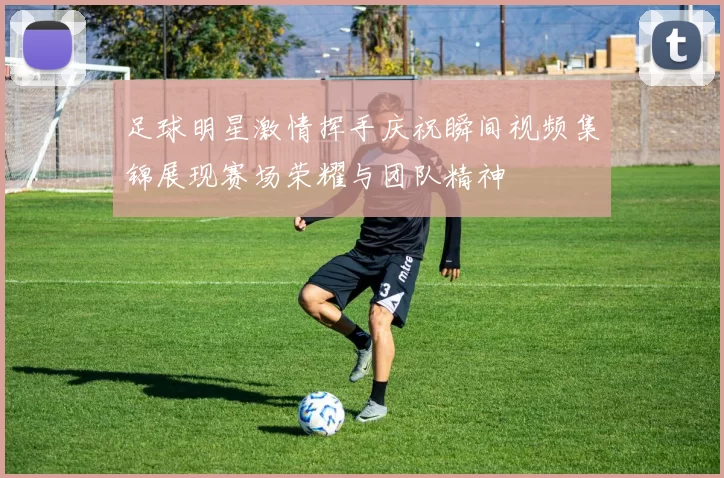 足球明星激情挥手庆祝瞬间视频集锦展现赛场荣耀与团队精神