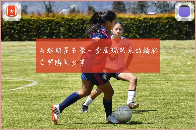 足球明星齐聚一堂展现风采的精彩合照瞬间分享