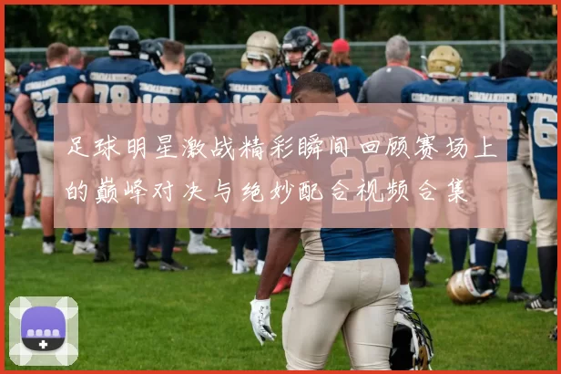 足球明星激战精彩瞬间回顾赛场上的巅峰对决与绝妙配合视频合集