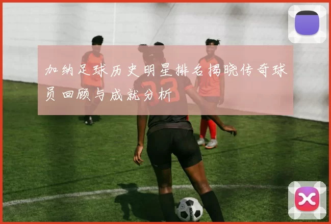 加纳足球历史明星排名揭晓传奇球员回顾与成就分析