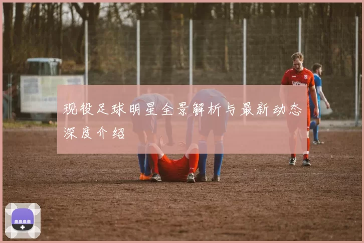 现役足球明星全景解析与最新动态深度介绍