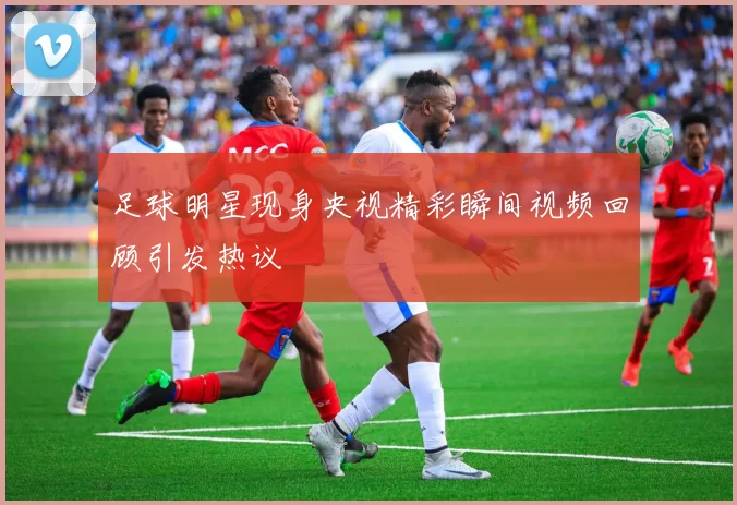 足球明星现身央视精彩瞬间视频回顾引发热议