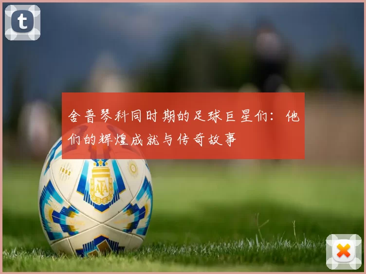 舍普琴科同时期的足球巨星们：他们的辉煌成就与传奇故事