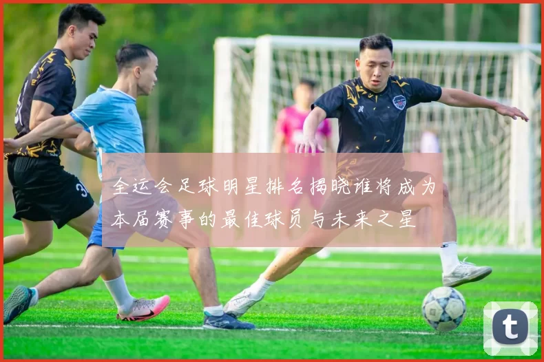 全运会足球明星排名揭晓谁将成为本届赛事的最佳球员与未来之星
