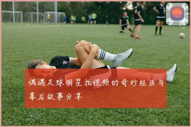 偶遇足球明星拍视频的奇妙经历与幕后故事分享
