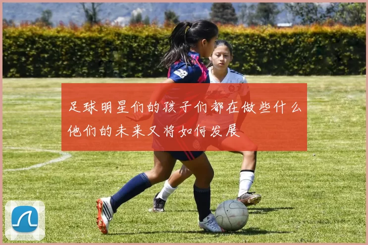 足球明星们的孩子们都在做些什么他们的未来又将如何发展