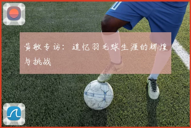 黄敏专访：追忆羽毛球生涯的辉煌与挑战