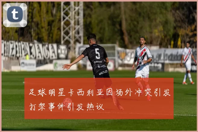 足球明星卡西利亚因场外冲突引发打架事件引发热议