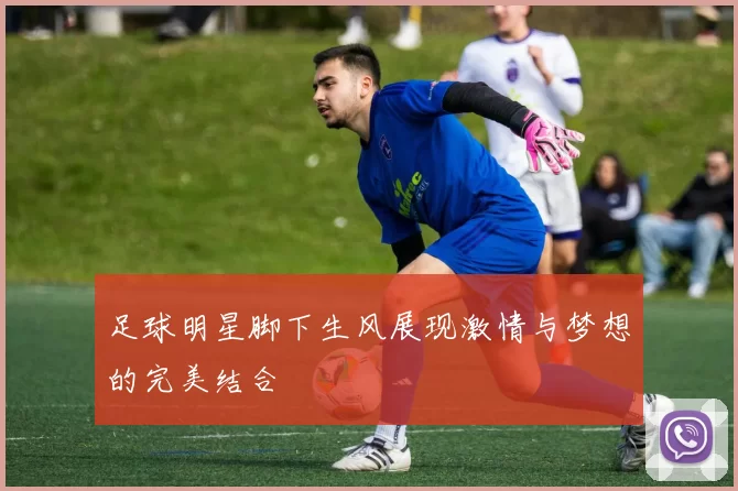 足球明星脚下生风展现激情与梦想的完美结合