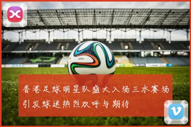 香港足球明星队盛大入场三水赛场引发球迷热烈欢呼与期待