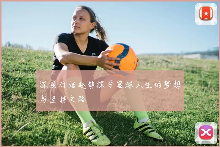 深度对话赵静探寻篮球人生的梦想与坚持之路