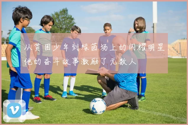 从贫困少年到绿茵场上的闪耀明星他的奋斗故事激励了无数人