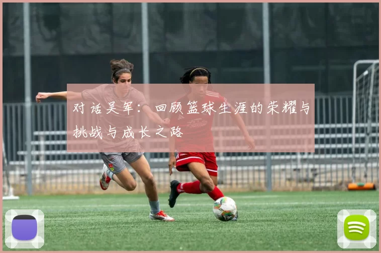 对话吴军：回顾篮球生涯的荣耀与挑战与成长之路