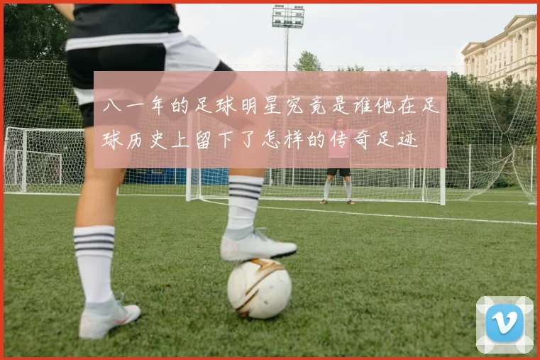 八一年的足球明星究竟是谁他在足球历史上留下了怎样的传奇足迹