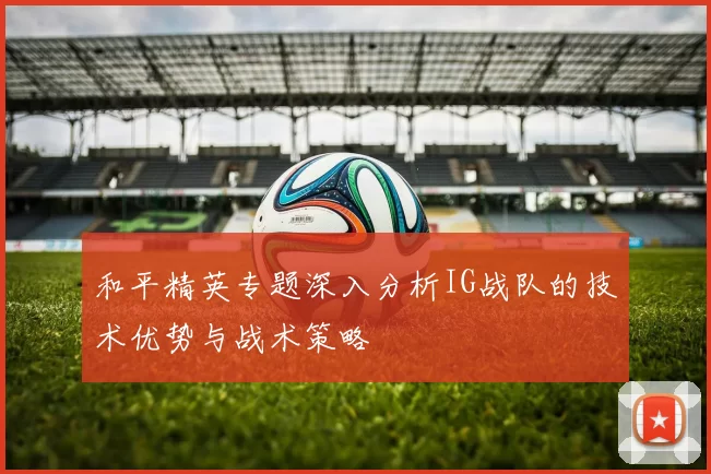 和平精英专题深入分析IG战队的技术优势与战术策略