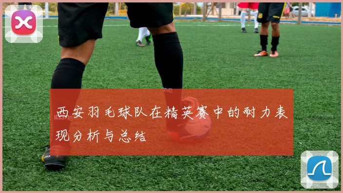 西安羽毛球队在精英赛中的耐力表现分析与总结