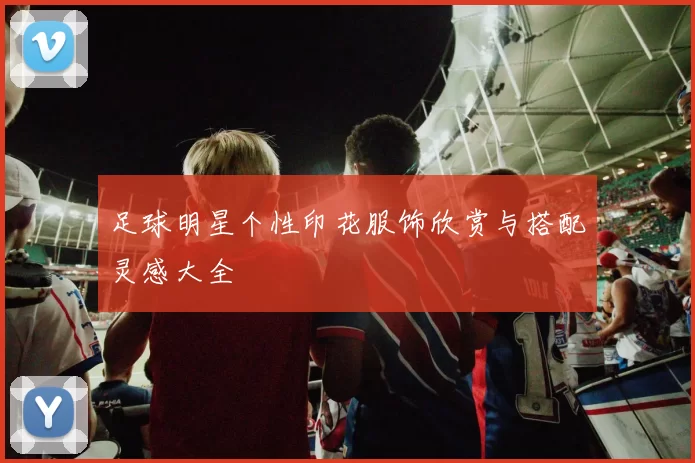 足球明星个性印花服饰欣赏与搭配灵感大全