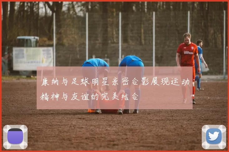 康纳与足球明星亲密合影展现运动精神与友谊的完美结合