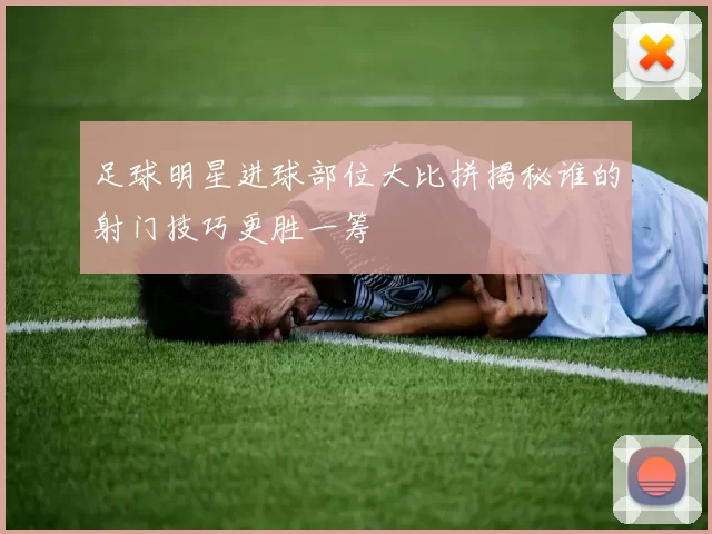 足球明星进球部位大比拼揭秘谁的射门技巧更胜一筹