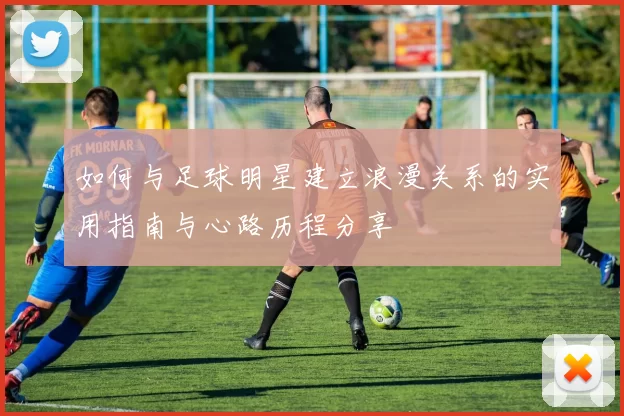 如何与足球明星建立浪漫关系的实用指南与心路历程分享
