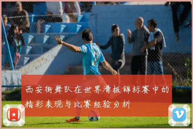 西安街舞队在世界滑板锦标赛中的精彩表现与比赛经验分析