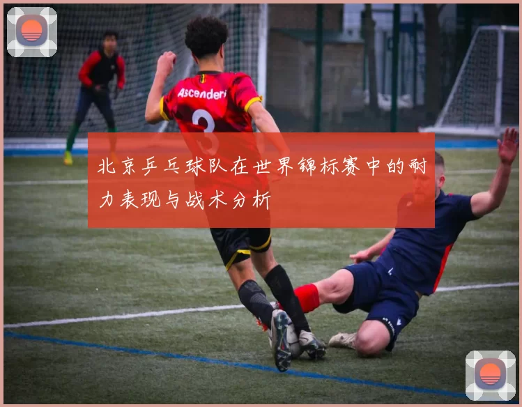 北京乒乓球队在世界锦标赛中的耐力表现与战术分析