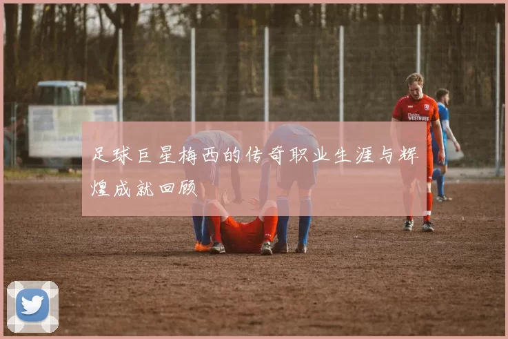 足球巨星梅西的传奇职业生涯与辉煌成就回顾