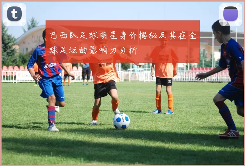 巴西队足球明星身价揭秘及其在全球足坛的影响力分析