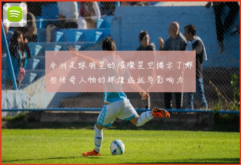 非洲足球明星的璀璨星空揭示了哪些传奇人物的辉煌成就与影响力