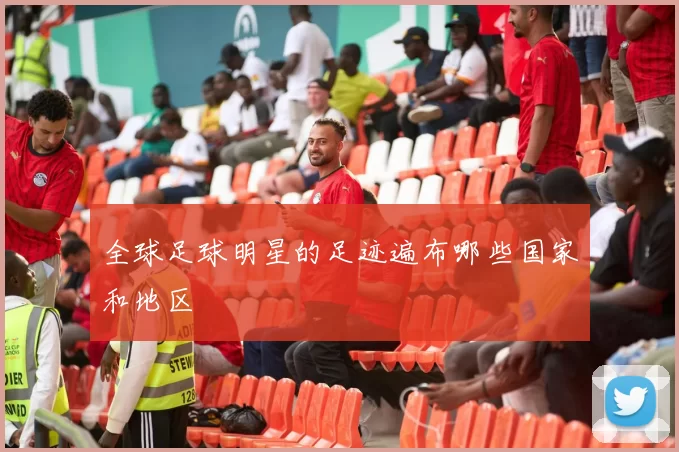 全球足球明星的足迹遍布哪些国家和地区