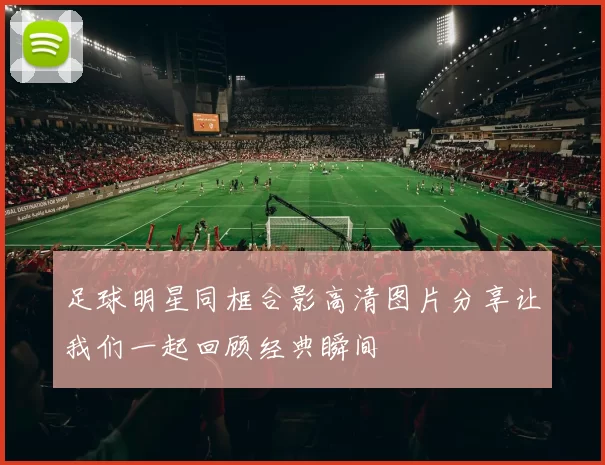 足球明星同框合影高清图片分享让我们一起回顾经典瞬间