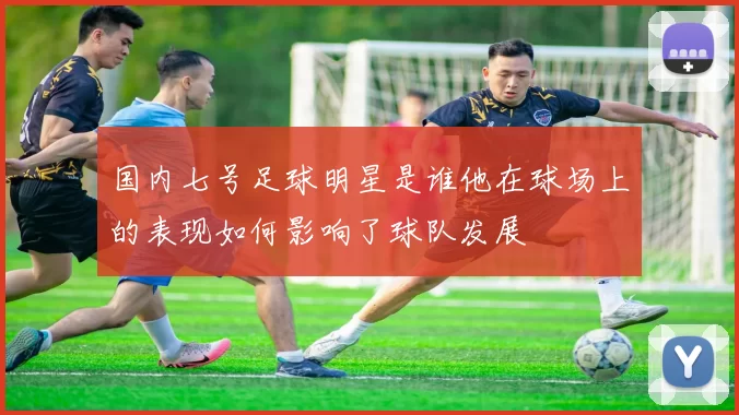 国内七号足球明星是谁他在球场上的表现如何影响了球队发展