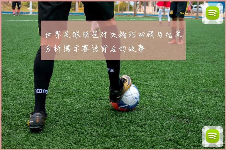 世界足球明星对决精彩回顾与结果分析揭示赛场背后的故事