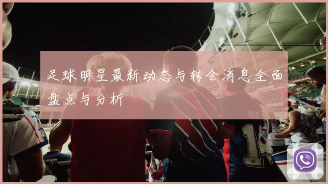 足球明星最新动态与转会消息全面盘点与分析