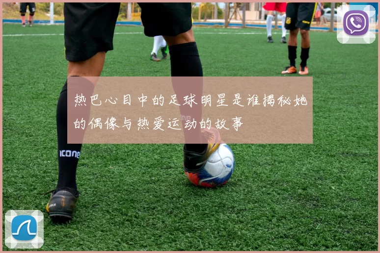 热巴心目中的足球明星是谁揭秘她的偶像与热爱运动的故事
