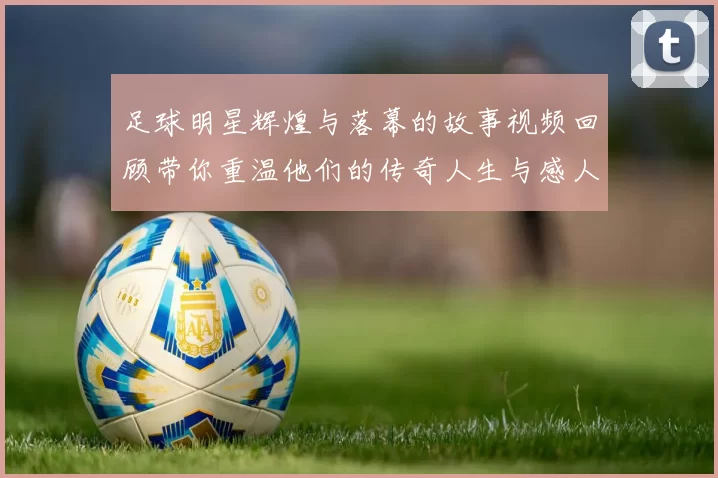足球明星辉煌与落幕的故事视频回顾带你重温他们的传奇人生与感人时刻