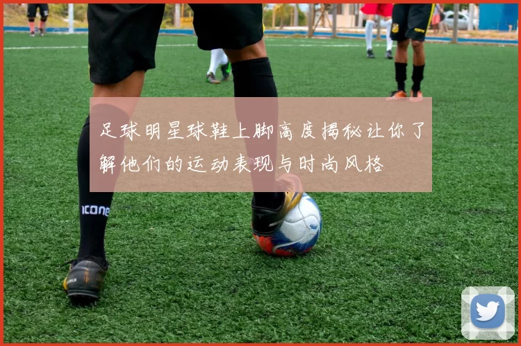 足球明星球鞋上脚高度揭秘让你了解他们的运动表现与时尚风格
