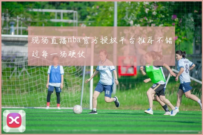 现场直播nba官方授权平台推荐不错过每一场硬仗