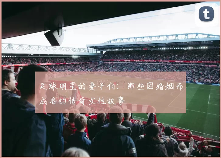 足球明星的妻子们：那些因婚姻而成名的传奇女性故事