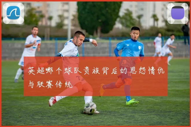 英超哪个球队贵族背后的恩怨情仇与联赛传统