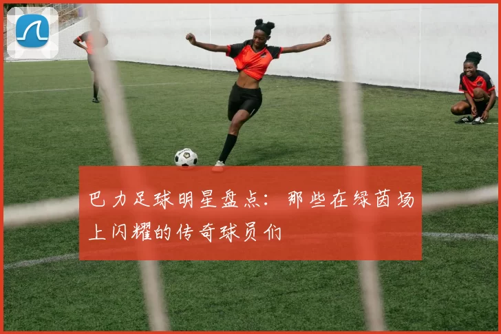 巴力足球明星盘点：那些在绿茵场上闪耀的传奇球员们