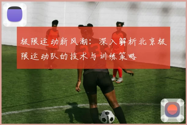 极限运动新风潮：深入解析北京极限运动队的技术与训练策略