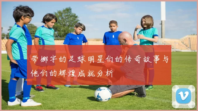 带娜字的足球明星们的传奇故事与他们的辉煌成就分析