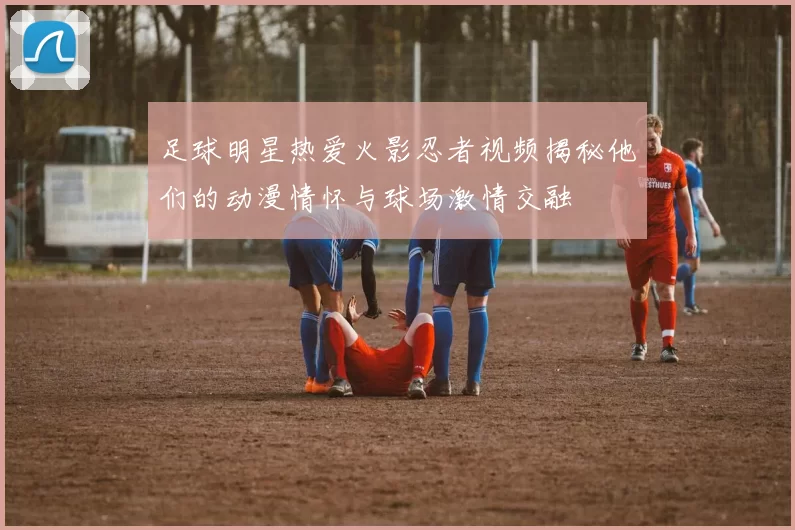 足球明星热爱火影忍者视频揭秘他们的动漫情怀与球场激情交融