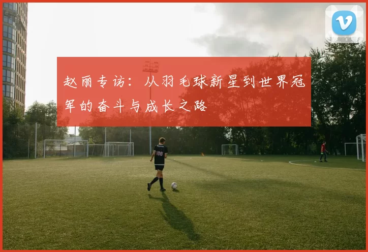 赵丽专访：从羽毛球新星到世界冠军的奋斗与成长之路