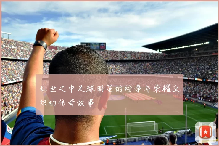 乱世之中足球明星的纷争与荣耀交织的传奇故事