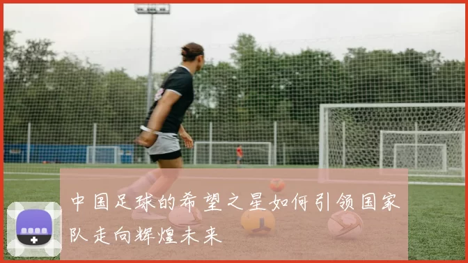 中国足球的希望之星如何引领国家队走向辉煌未来