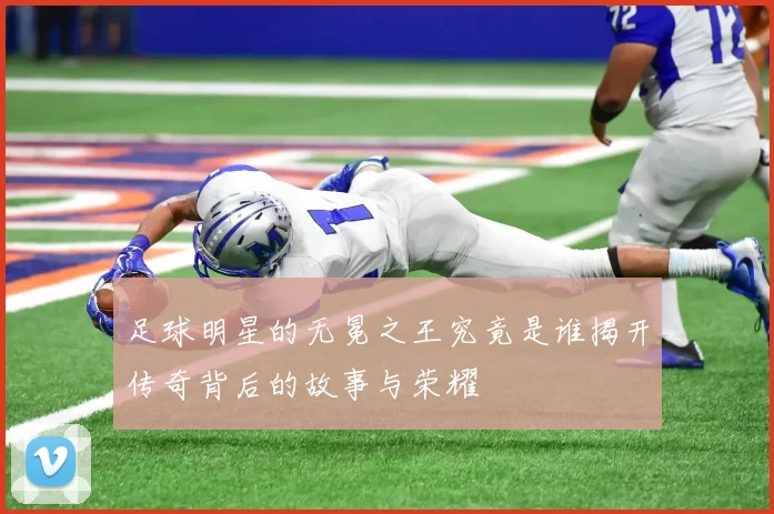 足球明星的无冕之王究竟是谁揭开传奇背后的故事与荣耀