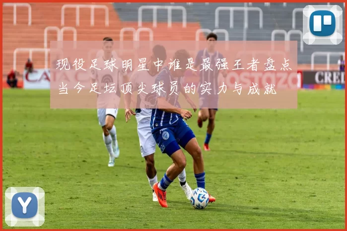 现役足球明星中谁是最强王者盘点当今足坛顶尖球员的实力与成就