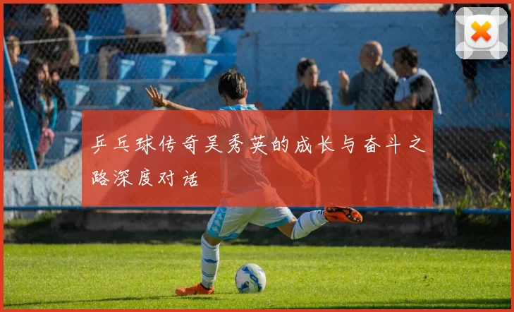 乒乓球传奇吴秀英的成长与奋斗之路深度对话